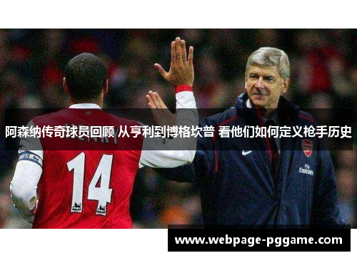 阿森纳传奇球员回顾 从亨利到博格坎普 看他们如何定义枪手历史