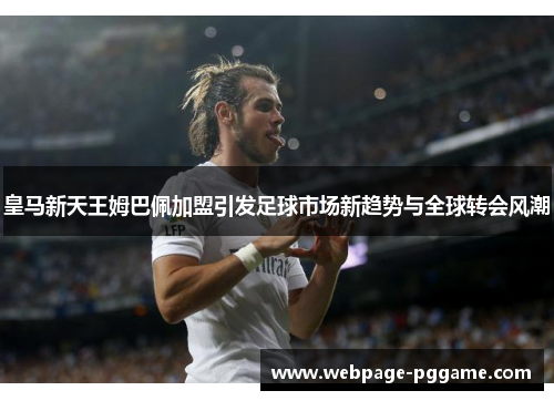 皇马新天王姆巴佩加盟引发足球市场新趋势与全球转会风潮